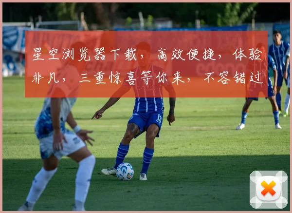 星空浏览器下载，高效便捷，体验非凡，三重惊喜等你来，不容错过