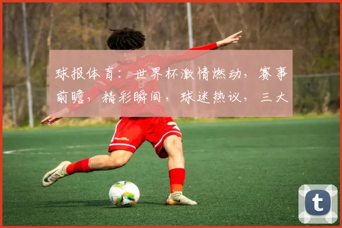 球报体育：世界杯激情燃动，赛事前瞻，精彩瞬间，球迷热议，三大焦点，不容错过